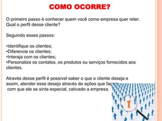 COMO OCORRE?
O primeiro passo é conhecer quem você como empresa quer reter.
Qual o perfil desse cliente?

Seguindo esses passos:

•Identifique os clientes;
•Diferencie os clientes;
•Interaja com os clientes;
•Personalize os contatos, os produtos ou serviços fornecidos aos
clientes.

Através desse perfil é possível saber o que o cliente deseja e
assim, atender esse desejo através de ações que façam
com que ele se sinta especial, cativado a empresa.
 