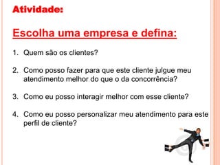 Atividade:

Escolha uma empresa e defina:
1. Quem são os clientes?

2. Como posso fazer para que este cliente julgue meu
   atendimento melhor do que o da concorrência?

3. Como eu posso interagir melhor com esse cliente?

4. Como eu posso personalizar meu atendimento para este
   perfil de cliente?
 