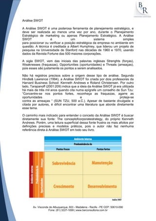 Análise SWOT

A Análise SWOT é uma poderosa ferramenta de planejamento estratégico, e
deve ser realizada ao menos uma vez por ano, durante o Planejamento
Estratégico de marketing ou apenas Planejamento Estratégico. A Análise
SWOT               é               um              sistema            simples
para posicionar ou verificar a posição estratégica da empresa no ambiente em
questão. A técnica é creditada a Albert Humphrey, que liderou um projeto de
pesquisa na Universidade de Stanford nas décadas de 1960 e 1970, usando
dados da Revista Fortune das 500 maiores corporações.

A sigla SWOT, vem das iniciais das palavras inglesas Strenghts (forças),
Weaknesses (fraquezas), Opportunities (oportunidades) e Threats (ameaças),
pois esses são justamente os pontos a serem analisados.

Não há registros precisos sobre a origem desse tipo de análise. Segundo
Hindle& Lawrence (1994), a Análise SWOT foi criada por dois professores da
Harvard Business School: Kenneth Andrews e Roland Christensen. Por outro
lado, Tarapanoff (2001:209) indica que a ideia da Análise SWOT já era utilizada
há mais de três mil anos quando cita numa epígrafe um conselho de Sun Tzu:
“Concentre-se nos pontos fortes, reconheça as fraquezas, agarre as
oportunidades                            e                          proteja-se
contra as ameaças “ (SUN TZU, 500 a.C.). Apesar de bastante divulgada e
citada por autores, é difícil encontrar uma literatura que aborde diretamente
esse tema.

O caminho mais indicado para entender o conceito da Análise SWOT é buscar
diretamente sua fonte: The conceptofcorporatestrategy, do próprio Kenneth
Andrews. Porém, uma leitura superficial dessa fonte frustra os mais afoitos por
definições precisas e modelos práticos, pois o autor não faz nenhuma
referência direta à Análise SWOT em todo seu livro.




       Av. Visconde de Albuquerque, 603 - Madalena - Recife - PE CEP: 50610-090
                   Fone: (81) 3227-1699 | www.berconsultoria.com.br
 