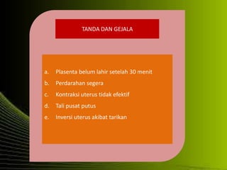 TANDA DAN GEJALA
a. Plasenta belum lahir setelah 30 menit
b. Perdarahan segera
c. Kontraksi uterus tidak efektif
d. Tali pusat putus
e. Inversi uterus akibat tarikan
 
