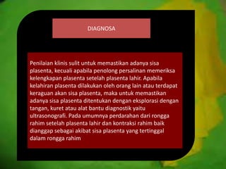 DIAGNOSA
Penilaian klinis sulit untuk memastikan adanya sisa
plasenta, kecuali apabila penolong persalinan memeriksa
kelengkapan plasenta setelah plasenta lahir. Apabila
kelahiran plasenta dilakukan oleh orang lain atau terdapat
keraguan akan sisa plasenta, maka untuk memastikan
adanya sisa plasenta ditentukan dengan eksplorasi dengan
tangan, kuret atau alat bantu diagnostik yaitu
ultrasonografi. Pada umumnya perdarahan dari rongga
rahim setelah plasenta lahir dan kontraksi rahim baik
dianggap sebagai akibat sisa plasenta yang tertinggal
dalam rongga rahim
 