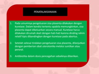 PENATALAKSANAAN
1. Pada umumnya pengeluaran sisa plasenta dilakukan dengan
kuretase. Dalam kondisi tertentu apabila memungkinkan, sisa
plasenta dapat dikeluarkan secara manual. Kuretase harus
dilakukan dirumah skait dengan hati-hati karena dinding rahim
relatif tipis dibandingkan dengan kuretase pada abortus.
2. Setelah selesai tindakan pengeluaran sisa plasenta, dilanjutkan
dengan pemberian obat uterotonika melalui suntikan atau
peroral.
3. Antibiotika dalam dosis pencegahan sebaiknya diberikan.
 
