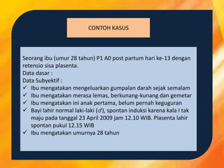CONTOH KASUS
Seorang ibu (umur 28 tahun) P1 A0 post partum hari ke-13 dengan
retensio sisa plasenta.
Data dasar :
Data Subyektif :
 Ibu mengatakan mengeluarkan gumpalan darah sejak semalam
 Ibu mengatakan merasa lemas, berkunang-kunang dan gemetar
 Ibu mengatakan ini anak pertama, belum pernah keguguran
 Bayi lahir normal laki-laki (♂), spontan induksi karena kala I tak
maju pada tanggal 23 April 2009 jam 12.10 WIB. Plasenta lahir
spontan pukul 12.15 WIB
 Ibu mengatakan umurnya 28 tahun
 