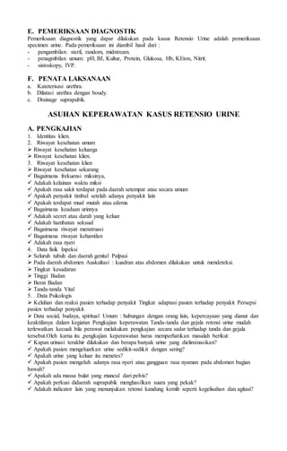 E. PEMERIKSAAN DIAGNOSTIK
Pemeriksaan diagnostik yang dapar dilakukan pada kasus Retensio Urine adalah pemeriksaan
specimen urine. Pada pemeriksaan ini diambil hasil dari :
- pengambilan: steril, random, midstream.
- penagmbilan umum: pH, BJ, Kultur, Protein, Glukosa, Hb, KEton, Nitrit.
- sistoskopy, IVP.
F. PENATA LAKSANAAN
a. Kateterisasi urethra.
b. Dilatasi urethra dengan boudy.
c. Drainage suprapubik.
ASUHAN KEPERAWATAN KASUS RETENSIO URINE
A. PENGKAJIAN
1. Identitas klien.
2. Riwayat kesehatan umum
 Riwayat kesehatan keluarga
 Riwayat kesehatan klien.
3. Riwayat kesehatan klien
 Riwayat kesehatan sekarang
 Bagaimana frekuensi miksinya,
 Adakah kelainan waktu miksi
 Apakah rasa sakit terdapat pada daerah setempat atau secara umum
 Apakah penyakit timbul setelah adanya penyakit lain
 Apakah terdapat mual mutah atau edema
 Bagaimana keadaan urinnya
 Adakah secret atau darah yang keluar
 Adakah hambatan seksual
 Bagaimana riwayat menstruasi
 Bagaimana riwayat kehamilan
 Adakah rasa nyeri
4. Data fisik Inpeksi
 Seluruh tubuh dan daerah genital Palpasi
 Pada daerah abdomen Auskultasi : kuadran atas abdomen dilakukan untuk mendeteksi.
 Tingkat kesadaran
 Tinggi Badan
 Berat Badan
 Tanda-tanda Vital
5. Data Psikologis
 Keluhan dan reaksi pasien terhadap penyakit Tingkat adaptasi pasien terhadap penyakit Persepsi
pasien terhadap penyakit.
 Data social, budaya, spiritual Umum : hubungan dengan orang lain, kepercayaan yang dianut dan
keaktifanya dalam kegiatan Pengkajian keperawatan Tanda-tanda dan gejala retensi urine mudah
terlewatkan kecuali bila perawat melakukan pengkajian secara sadar terhadap tanda dan gejala
tersebut.Oleh karna itu ,pengkajian keperawatan harus memperhatikan masalah berikut:
 Kapan urinasi terakhir dilakukan dan berapa banyak urine yang dieliminasikan?
 Apakah pasien mengeluarkan urine sedikit-sedikit dengan sering?
 Apakah urine yang keluar itu menetes?
 Apakah pasien mengeluh adanya rasa nyeri atau gangguan rasa nyaman pada abdomen bagian
bawah?
 Apakah ada massa bulat yang muncul dari pelvis?
 Apakah perkusi didaerah suprapubik menghasilkan suara yang pekak?
 Adakah indicator lain yang menunjukan retensi kandung kemih seperti kegelisahan dan agitasi?
 