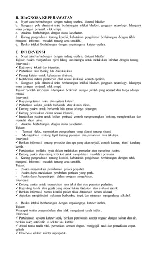 B. DIAGNOSAKEPERAWATAN
a. Nyeri akut berhubungan dengan radang urethra, distensi bladder.
b. Gangguan pola eliminasi urine berhubungan infeksi bladder, gangguan neurology, hilangnya
tonus jaringan perianal, efek terapi.
c. Ansietas berhubungan dengan status kesehatan.
d. Kurang pengetahuan tentang kondisi, kebutuhan pengobatan berhubungan dengan tidak
mengenal informasi masalah tentang area sensitife.
e. Resiko infeksi berhubungan dengan terpasangnya kateter urethra.
C. INTERVENSI
a. Nyeri akut berhubungan dengan radang urethra, distensi bladder.
Tujuan: Pasien menyatakan nyeri hilang dan mampu untuk melakukan istirahat dengan tenang.
Intervensi :
 Kaji nyeri, lokasi dan intensitas.
 Perhatikan tirah baring bila diindikasikan.
 Pasang kateter untuk kelancaran drainase.
 Kolaborasi dalam pemberian obat sesuai indikasi, contoh eperidin.
b. Gangguan pola eliminasi urine berhubungan infeksi bladder, gangguan neurology, hilangnya
tonus jaringan perianal, efek terapi.
Tujuan: Setelah intervensi diharapkan berkemih dengan jumlah yang normal dan tanpa adanya
retensi.
Intervensi:
 Kaji pengeluaran urine dan system kateter.
 Perhatikan waktu, jumlah berkemih, dan ukuran aliran..
 Dorong pasien untuk berkemih bila terasa adanya dorongan.
 Dorong pemasukan cairan sesuai toleransi.
 Intruksikan pasien untuk latihan perineal, contoh mengencangkan bokong, menghentikan dan
memulai aliran urine.
c. Ansietas berhubungan dengan status kesehatan.
Tujuan:
- Tampak rileks, menyatakan pengetahuan yang akurat tentang situasi.
- Menunjukkan rentang tepat tentang perasaan dan penurunan rasa takutnya.
Intervensi:
 Berikan informasi tentang prosedur dan apa yang akan terjadi, contoh kateter, iritasi kandung
kemih.
 Pertahankan perilaku nyata dalam melakukan prosedur atau menerima pasien.
 Dorong pasien atau orang terdekat untuk menyatakan masalah / perasaan.
d. Kurang pengetahuan tentang kondisi, kebutuhan pengobatan berhubungan dengan tidak
mengenal informasi masalah tentang area sensitife.
Tujuan:
- Pasien menyatakan pemahaman proses penyakit.
- Pasien dapat melakukan perubahan perilaku yang perlu.
- Pasien dapat berpartisipasi dalam program pengobatan.
Intervensi:
 Dorong pasien untuk menyatakan rasa takut dan atau perasaan perhatian.
 Kaji ulang tanda atau gejala yang memerlukan tindakan atau evaluasi medik.
 Berikan informasi bahwa kondisi pasien tidak ditularkan secara seksual.
 Anjurkan menghindari makanan berbumbu, kopi, dan minuman mengandung alkohol.
e. Resiko infeksi berhubungan dengan terpasangnya kateter urethra.
Tujuan:
Mencapai waktu penyembuhan dan tidak mengalami tanda infeksi.
Intervensi:
 Pertahankan system kateter steril, berikan perawatan kateter regular dengan sabun dan air,
berikan salep antibiotic di sekitar sisi kateter.
 Awasi tanda tanda vital, perhatikan demam ringan, menggigil, nadi dan pernafasan cepat,
gelisah.
 Observasi sekitar kateter suprapubik..
 
