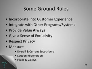 Some Ground Rules Incorporate Into Customer Experience Integrate with Other Programs/Systems Provide Value  Always Give a Sense of Exclusivity Respect Privacy Measure Overall & Current Subscribers Coupon Redemption Peaks & Valleys 