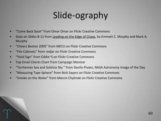 Slide-ography “ Come Back Soon” from Omar Omar on Flickr Creative Commons Stats on Slides 8-11 from  Leading on the Edge of Chaos , by Emmett C. Murphy and Mark A. Murphy  “ Cheers Boston 2005” from MECU on Flickr Creative Commons “ File Cabinets” from redjar on Flickr Creative Commons “ Yield Sign” from Eddie~S on Flickr Creative Commons Top Email Clients Chart from Campaign Monitor “ Tyrrhenian Sea and Solstice Sky ” from Danilo Pivato, NASA Astronomy Image of the Day “ Measuring Tape Sphere” from Nick Sayers on Flickr Creative Commons “ Smoke on the Water” from Marcin Chylinski on Flickr Creative Commons 