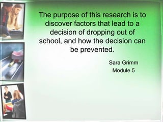The purpose of this research is to discover factors that lead to a decision of dropping out of school, and how the decision can be prevented.    Sara Grimm Module 5 