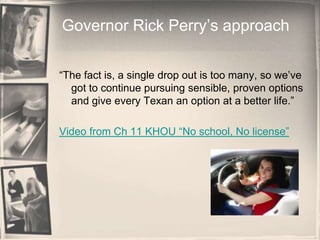 Governor Rick Perry’s approach“The fact is, a single drop out is too many, so we’ve got to continue pursuing sensible, proven options and give every Texan an option at a better life.”Video from Ch 11 KHOU “No school, No license”