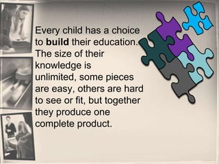 Every child has a choice to build their education.  The size of their knowledge is unlimited, some pieces are easy, others are hard to see or fit, but together they produce one complete product. 