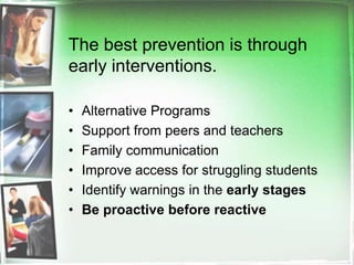 The best prevention is through early interventions.  Alternative Programs Support from peers and teachersFamily communicationImprove access for struggling studentsIdentify warnings in the early stagesBe proactive before reactive