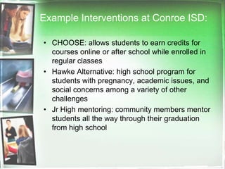 Example Interventions at Conroe ISD:CHOOSE: allows students to earn credits for courses online or after school while enrolled in regular classesHawke Alternative: high school program for students with pregnancy, academic issues, and social concerns among a variety of other challengesJr High mentoring: community members mentor students all the way through their graduation from high school