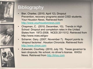 BibliographyBier, Charles. (2010, April 12). Dropout Prevention, recovery programs assist CISD students. Your Houston News. Retrieved from http://www.yourhoustonnews.comChapman, C.  (2010, December, 10).  Trends in High School  Dropout and completion rates in the United States from  1972-2008.  NCES 2011012. Retrieved from http://www.nces.ed/govScharrer, Gary. (2007, November 7).  Report points to ‘dropout factories’. Houston Chronicle. Retrieved from http://www.chron.comZubwoski, Courtney. (2010, July 15).  Texas governor to teen dropouts: No school, no driver’s license.  KHOU News. Retrieved from http://khou.com