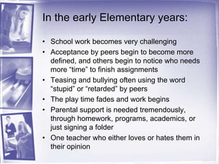 In the early Elementary years:School work becomes very challengingAcceptance by peers begin to become more defined, and others begin to notice who needs more “time” to finish assignmentsTeasing and bullying often using the word “stupid” or “retarded” by peersThe play time fades and work beginsParental support is needed tremendously, through homework, programs, academics, or just signing a folderOne teacher who either loves or hates them in their opinion