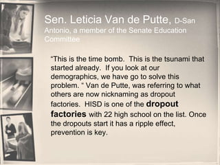Sen. Leticia Van de Putte, D-San Antonio, a member of the Senate Education Committee    “This is the time bomb.  This is the tsunami that started already.  If you look at our demographics, we have go to solve this problem. “ Van de Putte, was referring to what others are now nicknaming as dropout factories.  HISD is one of the dropout factories with 22 high school on the list. Once the dropouts start it has a ripple effect, prevention is key. 