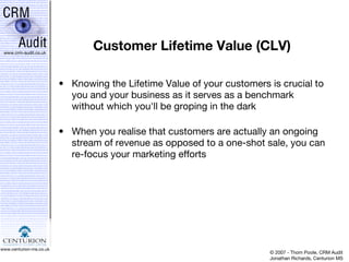 Customer Lifetime Value (CLV) Knowing the Lifetime Value of your customers is crucial to you and your business as it serves as a benchmark without which you'll be groping in the dark When you realise that customers are actually an ongoing stream of revenue as opposed to a one-shot sale, you can re-focus your marketing efforts 