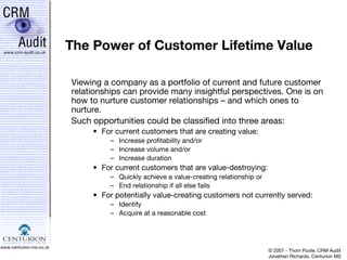 The Power of Customer Lifetime Value  Viewing a company as a portfolio of current and future customer relationships can provide many insightful perspectives. One is on how to nurture customer relationships – and which ones to nurture.  Such opportunities could be classified into three areas:  For current customers that are creating value:  Increase profitability and/or  Increase volume and/or  Increase duration  For current customers that are value-destroying:  Quickly achieve a value-creating relationship or  End relationship if all else fails  For potentially value-creating customers not currently served:  Identify  Acquire at a reasonable cost 