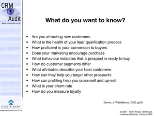 What do you want to know? Are you attracting new customers What is the health of your lead qualification process How proficient is your conversion to buyers Does your marketing encourage purchase What behaviour indicates that a prospect is ready to buy How do customer segments differ What attributes describe your best customers How can they help you target other prospects How can profiling help you cross-sell and up-sell What is your churn rate How do you measure loyalty Sterne, J. WebMetrics. 2002 pp29 