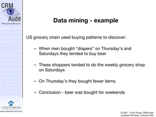 Data mining - example US grocery chain used buying patterns to discover: When men bought “diapers” on Thursday’s and Saturdays they tended to buy beer These shoppers tended to do the weekly grocery shop on Saturdays On Thursday’s they bought fewer items Conclusion - beer was bought for weekends 