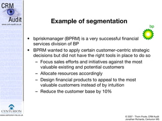 Example of segmentation bpriskmanager (BPRM) is a very successful financial services division of BP BPRM wanted to apply certain customer-centric strategic decisions but did not have the right tools in place to do so Focus sales efforts and initiatives against the most valuable existing and potential customers Allocate resources accordingly Design financial products to appeal to the most valuable customers instead of by intuition Reduce the customer base by 10% 