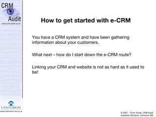 How to get started with e-CRM You have a CRM system and have been gathering information about your customers. What next – how do I start down the e-CRM route? Linking your CRM and website is not as hard as it used to be! 