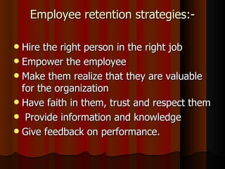 Employee retention strategies:-

 Hire the right person in the right job
 Empower the employee
 Make them realize that they are valuable
  for the organization
 Have faith in them, trust and respect them
 Provide information and knowledge
 Give feedback on performance.
 