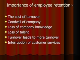Importance of employee retention:-

 The cost of turnover
 Goodwill of company
 Loss of company knowledge
 Loss of talent
 Turnover leads to more turnover
 Interruption of customer services
 