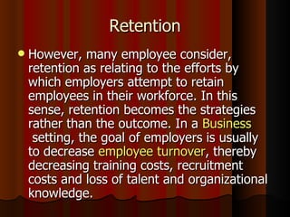 Retention
   However, many employee consider,
    retention as relating to the efforts by
    which employers attempt to retain
    employees in their workforce. In this
    sense, retention becomes the strategies
    rather than the outcome. In a Business
     setting, the goal of employers is usually
    to decrease employee turnover, thereby
    decreasing training costs, recruitment
    costs and loss of talent and organizational
    knowledge.
 