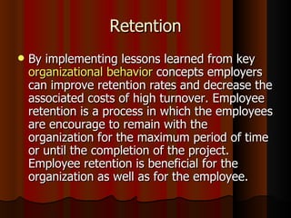 Retention
   By implementing lessons learned from key
    organizational behavior concepts employers
    can improve retention rates and decrease the
    associated costs of high turnover. Employee
    retention is a process in which the employees
    are encourage to remain with the
    organization for the maximum period of time
    or until the completion of the project.
    Employee retention is beneficial for the
    organization as well as for the employee.
 