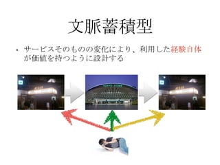 文脈蓄積型
• サービスそのものの変化により、利用した経験自体
が価値を持つように設計する
 