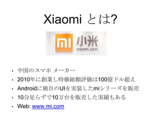 Xiaomi とは?
• 中国のスマホ メーカー
• 2010年に創業し時価総額評価は100億ドル超え
• Androidに独自のUIを実装したmiシリーズを販売
• 10分足らずで10万台を販売した実績もある
• Web: www.mi.com
 