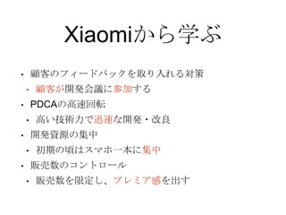 Xiaomiから学ぶ
• 顧客のフィードバックを取り入れる対策
• 顧客が開発会議に参加する
• PDCAの高速回転
• 高い技術力で迅速な開発・改良
• 開発資源の集中
• 初期の頃はスマホ一本に集中
• 販売数のコントロール
• 販売数を限定し、プレミア感を出す
 