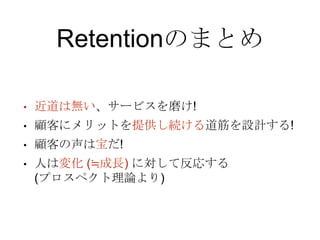 Retentionのまとめ
• 近道は無い、サービスを磨け!
• 顧客にメリットを提供し続ける道筋を設計する!
• 顧客の声は宝だ!
• 人は変化 (≒成長) に対して反応する
(プロスペクト理論より)
 