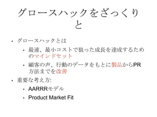 グロースハックをざっくり
と
• グロースハックとは
• 最速、最小コストで狙った成長を達成するため
のマインドセット
• 顧客の声、行動のデータをもとに製品からPR
方法までを改善
• 重要な考え方:
• AARRRモデル
• Product Market Fit
 