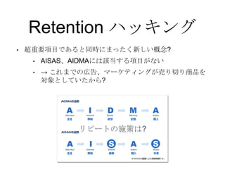 Retention ハッキング
• 超重要項目であると同時にまったく新しい概念?
• AISAS、AIDMAには該当する項目がない
• → これまでの広告、マーケティングが売り切り商品を
対象としていたから?
リピートの施策は?
 