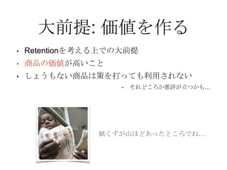 大前提: 価値を作る
• Retentionを考える上での大前提
• 商品の価値が高いこと
• しょうもない商品は策を打っても利用されない
• それどころか悪評が立つかも…
紙くずが山ほどあったところでね…
 