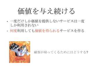 価値を与え続ける
• 一度だけしか価値を提供しないサービスは一度
しか利用されない
• 何度利用しても価値を得られるサービスを作る
顧客が帰ってくるためにはどうする?
 