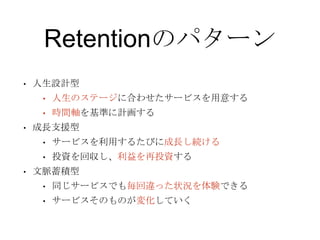 Retentionのパターン
• 人生設計型
• 人生のステージに合わせたサービスを用意する
• 時間軸を基準に計画する
• 成長支援型
• サービスを利用するたびに成長し続ける
• 投資を回収し、利益を再投資する
• 文脈蓄積型
• 同じサービスでも毎回違った状況を体験できる
• サービスそのものが変化していく
 