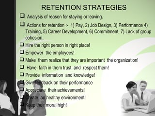RETENTION STRATEGIES
 Analysis of reason for staying or leaving.
 Actions for retention :- 1) Pay, 2) Job Design, 3) Performance 4)
Training, 5) Career Development, 6) Commitment, 7) Lack of group
cohesion,
 Hire the right person in right place!
 Empower the employees!
 Make them realize that they are important the organization!
 Have faith in them trust and respect them!
 Provide information and knowledge!
 Give feedback on their performance
 Appreciate their achievements!
 Create an healthy environment!
 Keep their moral high!
 