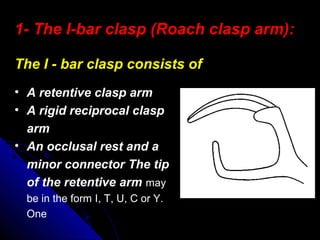 • A retentive clasp arm
• A rigid reciprocal clasp
arm
• An occlusal rest and a
minor connector The tip
of the retentive arm may
be in the form I, T, U, C or Y.
One
1- The I-bar clasp (Roach clasp arm):
The I - bar clasp consists of
 