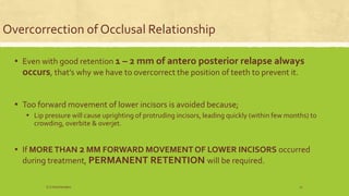 Overcorrection of Occlusal Relationship
▪ Even with good retention 1 – 2 mm of antero posterior relapse always
occurs, that’s why we have to overcorrect the position of teeth to prevent it.
▪ Too forward movement of lower incisors is avoided because;
▪ Lip pressure will cause uprighting of protruding incisors, leading quickly (within few months) to
crowding, overbite & overjet.
▪ If MORETHAN 2 MM FORWARD MOVEMENT OF LOWER INCISORS occurred
during treatment, PERMANENT RETENTION will be required.
S.S Hotchandani 12
 