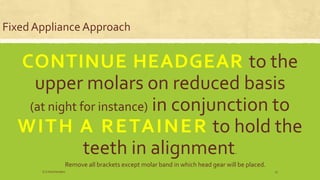Fixed Appliance Approach
CONTINUE HEADGEAR to the
upper molars on reduced basis
(at night for instance) in conjunction to
WITH A RETAINER to hold the
teeth in alignment.
Remove all brackets except molar band in which head gear will be placed.
S.S Hotchandani 13
 