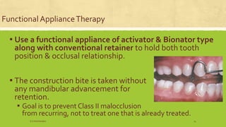 Functional ApplianceTherapy
▪ Use a functional appliance of activator & Bionator type
along with conventional retainer to hold both tooth
position & occlusal relationship.
▪ The construction bite is taken without
any mandibular advancement for
retention.
▪ Goal is to prevent Class II malocclusion
from recurring, not to treat one that is already treated.
S.S Hotchandani 14
 