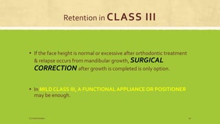 Retention in CLASS III
▪ If the face height is normal or excessive after orthodontic treatment
& relapse occurs from mandibular growth, SURGICAL
CORRECTION after growth is completed is only option.
▪ In MILD CLASS III, A FUNCTIONAL APPLIANCE OR POSITIONER
may be enough.
S.S Hotchandani 16
 