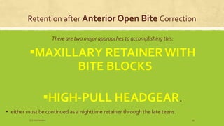 Retention after Anterior Open Bite Correction
There are two major approaches to accomplishing this:
▪MAXILLARY RETAINERWITH
BITE BLOCKS
▪HIGH-PULL HEADGEAR.
▪ either must be continued as a nighttime retainer through the late teens.
S.S Hotchandani 19
 