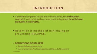 INTRODUCTION
▪ If excellent long term results are to be obtained, the orthodontic
control of tooth position & occlusal relationship must be withdrawn
gradually, not abruptly.
▪ Retention is method of minimizing or
preventing RELAPSE.
▪ DEFINITIONS OF RELAPSE
▪ Return following corrections.
▪ Any change from final tooth position at the end of treatment.
S.S Hotchandani 2
 