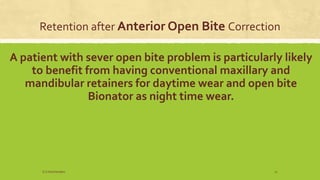 Retention after Anterior Open Bite Correction
A patient with sever open bite problem is particularly likely
to benefit from having conventional maxillary and
mandibular retainers for daytime wear and open bite
Bionator as night time wear.
S.S Hotchandani 21
 