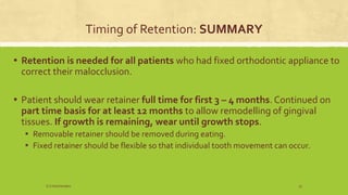 Timing of Retention: SUMMARY
▪ Retention is needed for all patients who had fixed orthodontic appliance to
correct their malocclusion.
▪ Patient should wear retainer full time for first 3 – 4 months. Continued on
part time basis for at least 12 months to allow remodelling of gingival
tissues. If growth is remaining, wear until growth stops.
▪ Removable retainer should be removed during eating.
▪ Fixed retainer should be flexible so that individual tooth movement can occur.
S.S Hotchandani 23
 