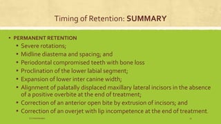 Timing of Retention: SUMMARY
▪ PERMANENT RETENTION
▪ Severe rotations;
▪ Midline diastema and spacing; and
▪ Periodontal compromised teeth with bone loss
▪ Proclination of the lower labial segment;
▪ Expansion of lower inter canine width;
▪ Alignment of palatally displaced maxillary lateral incisors in the absence
of a positive overbite at the end of treatment;
▪ Correction of an anterior open bite by extrusion of incisors; and
▪ Correction of an overjet with lip incompetence at the end of treatment.
S.S Hotchandani 25
 