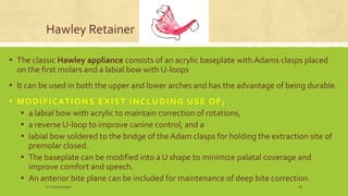 Hawley Retainer
▪ The classic Hawley appliance consists of an acrylic baseplate with Adams clasps placed
on the first molars and a labial bow with U-loops
▪ It can be used in both the upper and lower arches and has the advantage of being durable.
▪ MODIFICATIONS EXIST INCLUDING USE OF;
▪ a labial bow with acrylic to maintain correction of rotations,
▪ a reverse U-loop to improve canine control, and a
▪ labial bow soldered to the bridge of the Adam clasps for holding the extraction site of
premolar closed.
▪ The baseplate can be modified into a U shape to minimize palatal coverage and
improve comfort and speech.
▪ An anterior bite plane can be included for maintenance of deep bite correction.
S.S Hotchandani 28
 